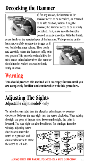 Page 13ALWAYS KEEP THE BARREL POINTED IN A SAFE DIRECTION.11
Decocking the Hammer
If, for any reason, the hammer of the
revolver needs to be decocked, or returned
to its safe position, without firing the
revolver, the hammer needs to be carefully
decocked. First, make sure the barrel is
pointed in a safe direction. With the thumb,
press firmly on the serrated spur of the hammer. While pressing on the
hammer, carefully squeeze the trigger until
you feel the hammer release. Then slowly
and carefully return the...