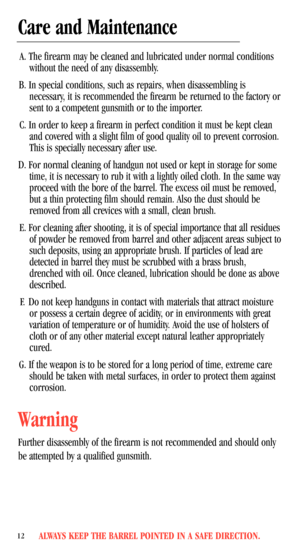 Page 14ALWAYS KEEP THE BARREL POINTED IN A SAFE DIRECTION.12
Care and Maintenance
A. The firearm may be cleaned and lubricated under normal conditions
without the need of any disassembly.
B. In special conditions, such as repairs, when disassembling is
necessary, it is recommended the firearm be returned to the factory or
sent to a competent gunsmith or to the importer.
C. In order to keep a firearm in perfect condition it must be kept clean
and covered with a slight film of good quality oil to prevent...