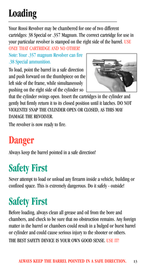 Page 15ALWAYS KEEP THE BARREL POINTED IN A SAFE DIRECTION.13
Loading
Your Rossi Revolver may be chambered for one of two different
cartridges: 38 Special or .357 Magnum. The correct cartridge for use in
your particular revolver is stamped on the right side of the barrel.USE
ONLY THAT CARTRIDGE AND NO OTHER! 
Note: Your .357 magnum Revolver can fire
.38 Special ammunition.
To load, point the barrel in a safe direction
and push forward on the thumbpiece on the
left side of the frame, while simultaneously
pushing...