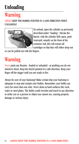 Page 16ALWAYS KEEP THE BARREL POINTED IN A SAFE DIRECTION.14
Unloading
Warning
ALWAYS KEEP THE BARREL POINTED IN A SAFE DIRECTION WHEN
UNLOADING!
To unload, open the cylinder as previously
described under “loading”. Elevate the
barrel, with the cylinder fully open, push
rearward, smartly on the front of the
extractor rod, this will extract all
cartridges so that they will either drop out
or can be pulled out with the fingers.
Warning
Never point any firearm - loaded or unloaded - at anything you do not
intend...