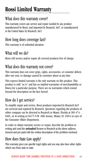 Page 17ALWAYS KEEP THE BARREL POINTED IN A SAFE DIRECTION.15
Rossi Limited Warranty
What does this warranty cover?
This warranty covers any service and repair needed by any product 
manufactured by Rossi, and imported by Braztech, Int’l. or manufactured 
in the United States by Braztech, Int’l.
How long does coverage last?
This warranty is of unlimited duration.
What will we do?
Rossi will service and/or repair all covered products free of charge.
What does this warranty not cover?
This warranty does not cover...