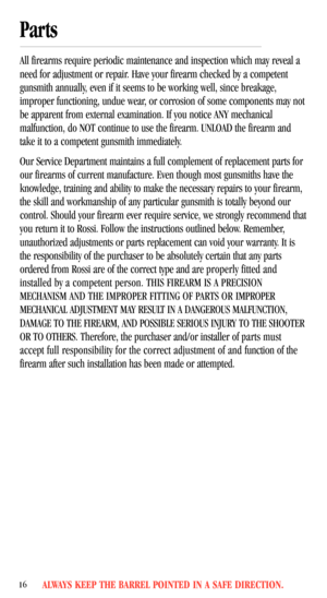 Page 18ALWAYS KEEP THE BARREL POINTED IN A SAFE DIRECTION.16
Parts 
All firearms require periodic maintenance and inspection which may reveal a
need for adjustment or repair. Have your firearm checked by a competent
gunsmith annually, even if it seems to be working well, since breakage,
improper functioning, undue wear, or corrosion of some components may not
be apparent from external examination. If you notice ANY mechanical
malfunction, do NOT continue to use the firearm. UNLOAD the firearm and
take it to a...