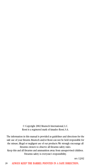 Page 22ALWAYS KEEP THE BARREL POINTED IN A SAFE DIRECTION.20
© Copyright 2002 Braztech International, L.C.
Rossi is a registered mark of Amadeo Rossi, S.A.
The information in this manual is provided as guidelines and directions for the
safe use of your firearm. Braztech and/or Rossi can not be held responsible for
the misuse, illegal or negligent use of our products. We strongly encourage all
firearms owners to observe all firearms safety rules.
Keep this and all firearms and ammunition away from unsupervised...