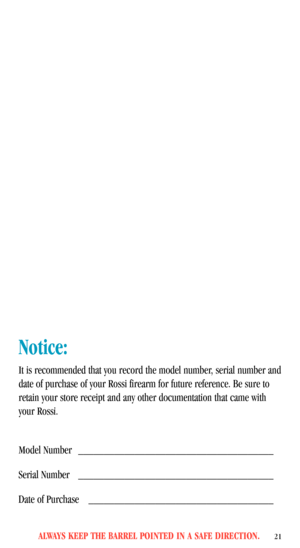 Page 23ALWAYS KEEP THE BARREL POINTED IN A SAFE DIRECTION.21
Notice:
It is recommended that you record the model number, serial number and
date of purchase of your Rossi firearm for future reference. Be sure to
retain your store receipt and any other documentation that came with
your Rossi.
Model Number ______________________________________
Serial Number ______________________________________
Date of Purchase ____________________________________ 