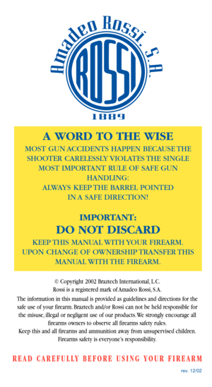 Page 24rev. 12/02
A WORD TO THE WISE
MOST GUN ACCIDENTS HAPPEN BECAUSE THE
SHOOTER CARELESSLY VIOLATES THE SINGLE
MOST IMPORTANT RULE OF SAFE GUN
HANDLING:
ALWAYS KEEP THE BARREL POINTED 
IN A SAFE DIRECTION!
IMPORTANT:
DO NOT DISCARD
KEEP THIS  MANUAL WITH YOUR  FIREARM.
UPON CHANGE OF OWNERSHIP TRANSFER THIS
MANUAL WITH THE  FIREARM.
© Copyright 2002 Braztech International, L.C.
Rossi is a registered mark of Amadeo Rossi, S.A.
The information in this manual is provided as guidelines and directions for the...