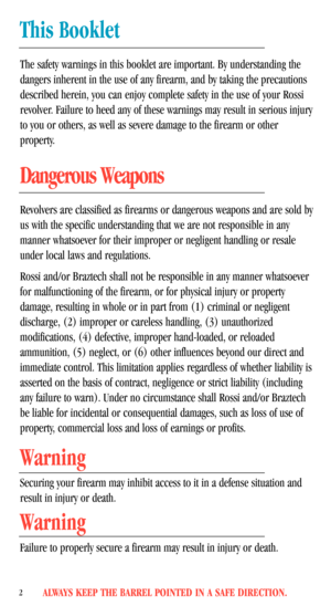 Page 4ALWAYS KEEP THE BARREL POINTED IN A SAFE DIRECTION.2
This Booklet
The safety warnings in this booklet are important. By understanding the
dangers inherent in the use of any firearm, and by taking the precautions
described herein, you can enjoy complete safety in the use of your Rossi
revolver. Failure to heed any of these warnings may result in serious injury
to you or others, as well as severe damage to the firearm or other
property.
Dangerous Weapons
Revolvers are classified as firearms or dangerous...