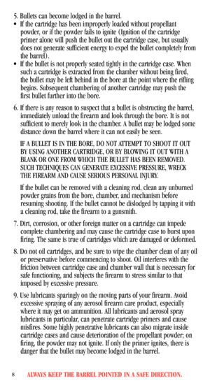 Page 105. Bullets can become lodged in the barrel.
•If the cartridge has been improperly loaded without propellant
powder, or if the powder fails to ignite (Ignition of the cartridge
primer alone will push the bullet out the cartridge case, but usually
does not generate sufficient energy to expel the bullet completely from
the barrel).
•If the bullet is not properly seated tightly in the cartridge case. When
such a cartridge is extracted from the chamber without being fired,
the bullet may be left behind in the...