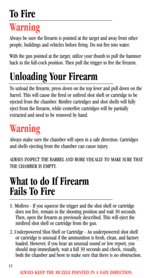 Page 14ALWAYS KEEP THE MUZZLE POINTED IN A SAFE DIRECTION.
To Fire
Warning
Always be sure the firearm is pointed at the target and away from other
people, buildings and vehicles before firing. Do not fire into water.
With the gun pointed at the target, utilize your thumb to pull the hammer
back to the full-cock position. Then pull the trigger to fire the firearm.
Unloading Your Firearm
To unload the firearm, press down on the top lever and pull down on the
barrel. This will cause the fired or unfired shot shell...