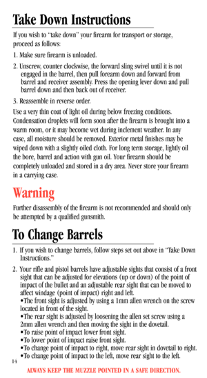 Page 16Take Down Instructions
If you wish to “take down” your firearm for transport or storage,
proceed as follows:
1. Make sure firearm is unloaded.
2. Unscrew, counter clockwise, the forward sling swivel until it is not
engaged in the barrel, then pull forearm down and forward from
barrel and receiver assembly. Press the opening lever down and pull
barrel down and then back out of receiver.
3. Reassemble in reverse order. 
Use a very thin coat of light oil during below freezing conditions.
Condensation...