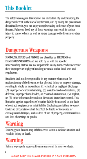 Page 4This Booklet
The safety warnings in this booklet are important. By understanding the
dangers inherent in the use of any firearm, and by taking the precautions
described herein, you can enjoy complete safety in the use of your Rossi
firearm. Failure to heed any of these warnings may result in serious
injury to you or others, as well as severe damage to the firearm or other
property.
Dangerous Weapons
SHOTGUNS, RIFLES and PISTOLS are classified as FIREARMS or
DANGEROUS WEAPONS and are sold by us with the...