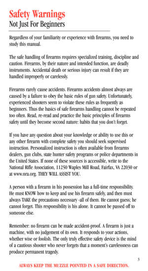 Page 5ALWAYS KEEP THE MUZZLE POINTED IN A SAFE DIRECTION.
3
Safety Warnings
Not Just For Beginners
Regardless of your familiarity or experience with firearms, you need to
study this manual. 
The safe handling of firearms requires specialized training, discipline and
caution. Firearms, by their nature and intended function, are deadly
instruments. Accidental death or serious injury can result if they are
handled improperly or carelessly. 
Firearms rarely cause accidents. Firearms accidents almost always are...
