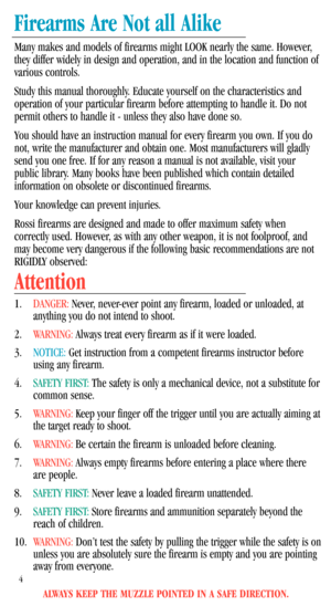 Page 6ALWAYS KEEP THE MUZZLE POINTED IN A SAFE DIRECTION.
4
Firearms Are Not all Alike
Many makes and models of firearms might LOOK nearly the same. However,
they differ widely in design and operation, and in the location and function of
various controls.
Study this manual thoroughly. Educate yourself on the characteristics and
operation of your particular firearm before attempting to handle it. Do not
permit others to handle it - unless they also have done so. 
You should have an instruction manual for every...