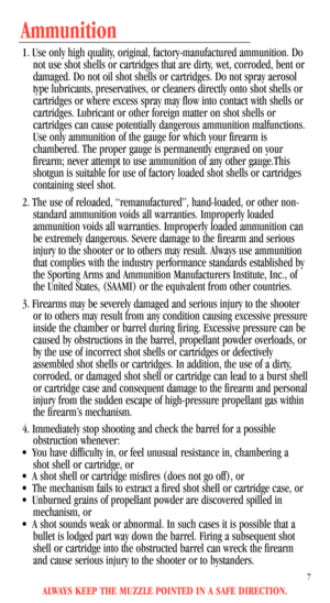 Page 9ALWAYS KEEP THE MUZZLE POINTED IN A SAFE DIRECTION.
7
Ammunition
1. Use only high quality, original, factory-manufactured ammunition. Do
not use shot shells or cartridges that are dirty, wet, corroded, bent or
damaged. Do not oil shot shells or cartridges. Do not spray aerosol
type lubricants, preservatives, or cleaners directly onto shot shells or
cartridges or where excess spray may flow into contact with shells or
cartridges. Lubricant or other foreign matter on shot shells or
cartridges can cause...