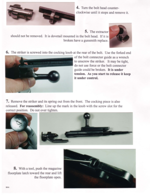 Page 44. Turn the bolt head counter-
clockwise until it stops and remove it.
5. The extractor
should not be removed. It is dovetail mounted in the bolt head. If it is
broken have a gunsmith replace.
6. The striker is screwed into the cocking knob at the rear of the bolt. Use the forked end
of the bolt connector guide as a wrench
to unscrew the striker. It may be tight,
do not use force or the bolt connector
guide could be broken. It is under
tension. As you start to release it keep
it under control.
7. Remove...