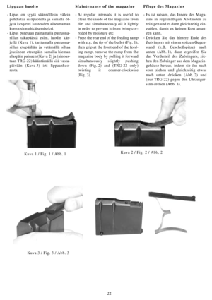 Page 2222
Lippaan huolto
- Lipas on syytä säännöllisin välein
puhdistaa sisäpuolelta ja samalla öl-
jytä kevyesti kosteuden aiheuttaman
korroosion ehkäisemiseksi.
- Lipas puretaan painamalla patruuna-
sillan takapäästä esim. luodin kär-
jellä (Kuva 1), tarttumalla patruuna-
sillan etupäähän ja vetämällä siltaa
jousineen eteenpäin samalla hieman
alaspäin painaen (Kuva 2) ja (ainoas-
taan TRG-22) kääntämällä sitä vasta-
päivään (Kuva 3) irti lippaankuo-
resta.Maintenance of the magazine
- At regular intervals it...