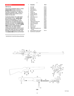 Page 711S E C T I O N   5    
C U B   S e r i e s  
PARTS MAYBE ORDERED DIRECTLYFROM
SAVAGE ARMS[PHONE 413-568-7001]
BETWEEN THE HOURS OF9:00 AND 3:30
(EASTERN STANDARD TIME).  THERE IS A
MINIMUM ORDER AND PLEASE ALLOW 2
WEEKS FOR DELIVERY.
PLEASE BE ADVISED THAT SOME PARTS 
MAYREQUIRE FITTING.  SAVAGE ARMS
BEARS NO RESPONSIBILITYFOR THE
FUNCTION OR PERFORMANCE OFANY
FIREARM THAT HAS BEEN REPAIRED OR
MODIFIED BYOTHER THAN SAVAGE ARMS
SERVICE DEPARTMENT.AS SUCH, SAVAGE
ARMSACCEPTS NO RESPONSIBILITY/...