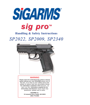 Page 1sig pro sig pro
TM TM
Handling & Safety Instructions Handling & Safety Instructions
SP2022, SP2009, SP2340 SP2022, SP2009, SP2340
WARNING
Please read and understand this owner’s manual
before taking your new SIGARMS pistol out of
the box. It is vital to your safety and to the
safety of others that you accurately follow
the information contained in this manual, as
well as the information supplied by the
ammunition manufacturer. If you have any
questions,please call or write:
SIGARMS Inc.
18 Industrial...