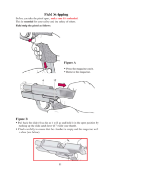 Page 1111
Field Stripping
Before you take the pistol apart, make sure it's unloaded. 
This is essentialfor your safety and the safety of others.
Field strip the pistol as follows:
Figure A
Press the magazine catch. 
Remove the magazine.
Figure B
Pull back the slide (4) as far as it will go and hold it in the open position by  
pushing up the slide catch lever (17) with your thumb.
Check carefully to ensure that the chamber is empty and the magazine well
is clear (see below).
OM-SIGPRO-USA 6-2005.qxp...