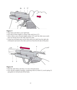 Page 1212
Figure C
Take frame and slide in your right hand.
Pull slide (4) back slightly to release slide catch lever (17).
Allow slide to move forward slightly (about 1/8”) until the slide recess notch 
lines up with the tab on the slide catch lever (4b).
Using your left hand, press on the slide catch lever shaft from the right side 
of the pistol and remove the slide catch lever from the left side of the pistol.
Figure D
Hold the slide firmly and allow it to move forward slowly. 
Now slip the complete...