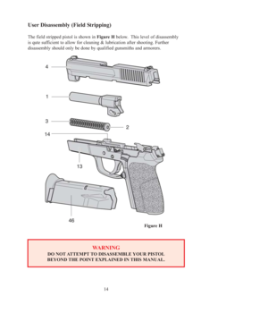 Page 1414
User Disassembly (Field Stripping)
The field stripped pistol is shown in Figure Hbelow.  This level of disassembly 
is qute sufficient to allow for cleaning & lubrication after shooting. Further 
disassembly should only be done by qualified gunsmiths and armorers.
Figure H
WARNING
DO NOT ATTEMPT TO DISASSEMBLE YOUR PISTOL
BEYOND THE POINT EXPLAINED IN THIS MANUAL. 
OM-SIGPRO-USA 6-2005.qxp  6/1/2005  8:54 AM  Page 14 