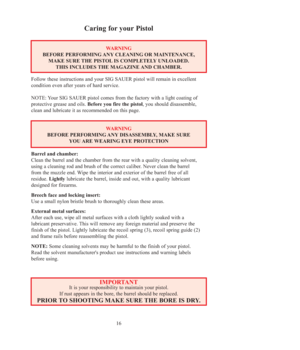 Page 1616
Caring for your Pistol
WARNING
BEFORE PERFORMING ANY CLEANING OR MAINTENANCE, 
MAKE SURE THE PISTOL IS COMPLETELY UNLOADED. 
THIS INCLUDES THE MAGAZINE AND CHAMBER.
Follow these instructions and your SIG SAUER pistol will remain in excellent
condition even after years of hard service.
NOTE: Your SIG SAUER pistol comes from the factory with a light coating of
protective grease and oils. Before you fire the pistol, you should disassemble,
clean and lubricate it as recommended on this page.
WARNING...