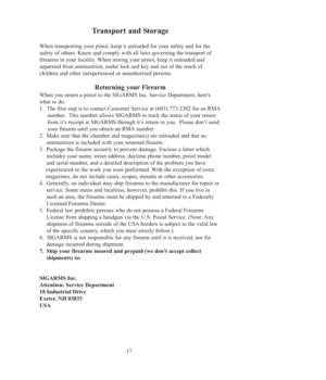 Page 1717
Transport and Storage
When transporting your pistol, keep it unloaded for your safety and for the 
safety of others. Know and comply with all laws governing the transport of
firearms in your locality. When storing your pistol, keep it unloaded and 
separated from ammunition, under lock and key and out of the reach of 
children and other inexperienced or unauthorized persons. 
Returning your Firearm 
When you return a pistol to the SIGARMS Inc. Service Department, here's
what to do: 
1.  The first...