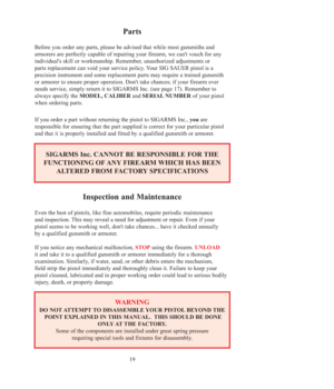 Page 1919
Parts
Before you order any parts, please be advised that while most gunsmiths and
armorers are perfectly capable of repairing your firearm, we can't vouch for any
individual's skill or workmanship. Remember, unauthorized adjustments or
parts replacement can void your service policy. Your SIG SAUER pistol is a
precision instrument and some replacement parts may require a trained gunsmith
or armorer to ensure proper operation. Don't take chances; if your firearm ever
needs service, simply...