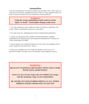 Page 77
Ammunition 
Your SIG SAUER pistol will function effectively and safely with a wide variety of
commercial and military-standard ammunition. Here are some suggestions that will
help you keep your pistol free from ammunition-related problems: 
WARNING
READ ANY WARNINGS OR INSTRUCTIONS THAT COME 
WITH YOUR AMMUNITION.
Always be sure of your target, the area behind your target, 
and the maximum range of your ammunition.  
BE AWARE OF YOUR SURROUNDINGS AT ALL TIMES!  
SERIOUS INJURY OR DEATH CAN OCCUR!...