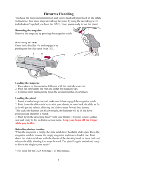 Page 8Firearms Handling
You have the pistol and ammunition, and you've read and understood all the safety 
instructions. You know about decocking the pistol by using the decocking lever 
(which doesn't apply if you have the DAO). Now, you're ready to use the pistol. 
Removing the magazine 
Remove the magazine by pressing the magazine catch. 
Retracting the slide
Draw back the slide (4), and engage it by 
pushing up the slide catch lever (17).  
Loading the magazine
1. Press down on the magazine...