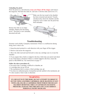 Page 9Unloading the pistol 
Point the pistol in a safe direction, keep your finger off the triggerand remove 
the magazine. Pull back the slide (4)  and lock it with the slide catch lever (17). 
Make sure the last round in the chamber
has been extracted and ejected. Visually
and physically check the chamber and the
magazine well to make sure the pistol has
been unloaded. 
Release the slide on an empty 
chamber. Depress the decocking
lever*. The pistol is now unloaded, 
decocked and safe. 
9
Troubleshooting...