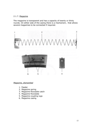 Page 13 
 
2.1.7. Magazine 
 
The magazine is transparent and has a capacity of twenty or thirty 
rounds. On either side of the casing there is a mechanism,  that allows 
several magazines to be connected if required. 
 
 
 
 
 
 
Magazine, dismantled 
 
1. Feeder 
2. Magazine spring 
3. Magazine floorplate catch 
4. Magazine floorplate 
5. Magazine coupling lugs 
6. Magazine casing 
 
 
 
 
 
 
 
 13  