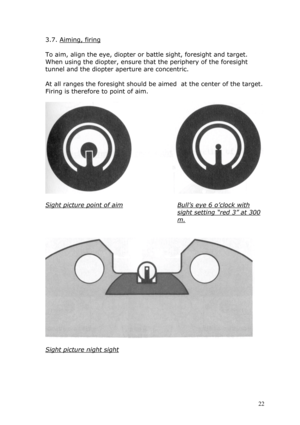 Page 223.7. Aiming, firing 
 
To aim, align the eye, diopter or battle sight, foresight and target. 
When using the diopter, ensure that the periphery of the foresight 
tunnel and the diopter aperture are concentric. 
 
At all ranges the foresight should be aimed  at the center of the target. 
Firing is therefore to point of aim. 
 
  
 
Sight picture point of aim 
 
Bull’s eye 6 o’clock with 
sight setting “red 3” at 300 
m. 
 
 
 
 
Sight picture night sight  
 
 
 
 
 22  