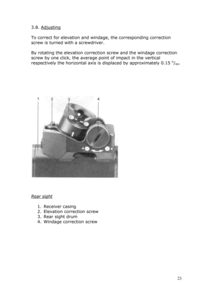 Page 233.8. Adjusting 
 
To correct for elevation and windage, the corresponding correction 
screw is turned with a screwdriver. 
 
By rotating the elevation correction screw and the windage correction 
screw by one click, the average point of impact in the vertical 
respectively the horizontal axis is displaced by approximately 0.15 o/oo. 
 
 
 
 
 
 
 
 
 
 
Rear sight 
 
1. Receiver casing 
2. Elevation correction screw 
3. Rear sight drum 
4. Windage correction screw 
 
 
 
 
 
 
 
 
 23  