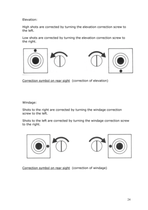 Page 24Elevation: 
  
High shots are corrected by turning the elevation correction screw to 
the left. 
   
Low shots are corrected by turning the elevation correction screw to 
the right. 
   
 
 
Correction symbol on rear sight  (correction of elevation) 
 
 
 
 
 
Windage: 
 
Shots to the right are corrected by turning the windage correction 
screw to the left. 
 
Shots to the left are corrected by turning the windage correction screw 
to the right. 
 
 
 
Correction symbol on rear sight  (correction of...