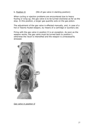 Page 27b. Position II                (Rib of gas valve in slanting position) 
 
When cycling or ejection problems are encountered due to heavy 
fouling or icing-up, the gas valve is to be turned clockwise as far as the 
stop. In this position, a larger gas quantity acts on the gas piston. 
 
The adjustment of the gas valve is effected manually, and, in case of a 
hot or heavily fouled weapon, by means of a cartridge or auxiliary aid. \
 
Firing with the gas valve in position II is an exception. As soon as the...