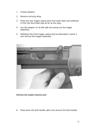 Page 321. Unload weapon; 
 
2. Remove carrying sling; 
 
3. Press the rear trigger casing stud from both sides and withdraw 
it from the stud head side as far as the stop; 
 
4. Lay the weapon on its left side and swing out the trigger 
assembly; 
 
5. Withdraw the front trigger casing stud as described in point 3 
and remove the trigger assembly; 
 
 
 
 
 
 
Remove the trigger housing stud 
 
 
 
 
 
 
6. Press down the bolt handle catch and remove the bolt handle; 
 
 32  