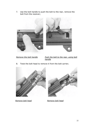 Page 337. Use the bolt handle to push the bolt to the rear, remove the 
bolt from the receiver; 
 
  
 
Remove the bolt handle 
 
Push the bolt to the rear, using bolt 
handle 
 
8. Twist the bolt head to remove it from the bolt carrier; 
 
  
 
Remove bolt head 
 
Remove bolt head 
 
 
 
 
 
 33  