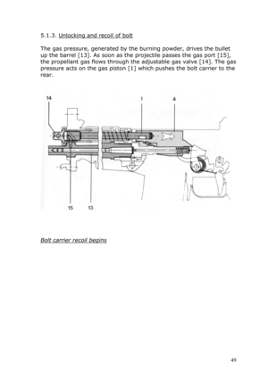 Page 495.1.3. Unlocking and recoil of bolt 
 
The gas pressure, generated by the burning powder, drives the bullet 
up the barrel [13]. As soon as the projectile passes the gas port [15], \
the propellant gas flows through the adjustable gas valve [14]. The gas 
pressure acts on the gas piston [1] which pushes the bolt carrier to the 
rear. 
 
 
 
 
 
Bolt carrier recoil begins 
 
 
 
 
 
 
 
 
 
 
 
 
 
 
 
 49  