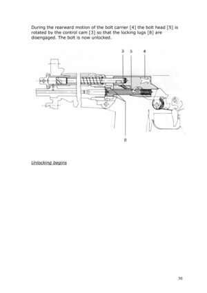 Page 50During the rearward motion of the bolt carrier [4] the bolt head [5] is 
rotated by the control cam [3] so that the locking lugs [8] are 
disengaged. The bolt is now unlocked. 
 
 
 
 
 
Unlocking begins 
 
 
 
 
 
 
 
 
 
 
 
 
 
 
 
 
 
 
 
 
 50  