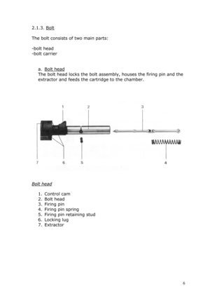 Page 62.1.3. Bolt 
 
The bolt consists of two main parts: 
 
-bolt head 
-bolt carrier 
 
 
a. Bolt head 
The bolt head locks the bolt assembly, houses the firing pin and the 
extractor and feeds the cartridge to the chamber. 
 
 
 
 
Bolt head 
 
1. Control cam 
2. Bolt head 
3. Firing pin 
4. Firing pin spring 
5. Firing pin retaining stud 
6. Locking lug 
7. Extractor 
 
 
 
 
 
 
 
 
 6  