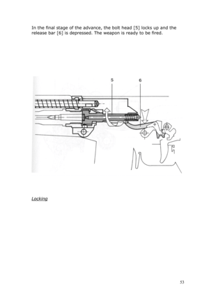 Page 53In the final stage of the advance, the bolt head [5] locks up and the 
release bar [6] is depressed. The weapon is ready to be fired. 
 
 
 
 
 
 
 
 
 
 
 
 
 
Locking 
 
 
 
 
 
 
 
 
 
 
 
 
 
 53  