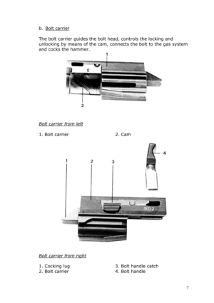 Page 7b. Bolt carrier 
 
The bolt carrier guides the bolt head, controls the locking and 
unlocking by means of the cam, connects the bolt to the gas system 
and cocks the hammer. 
 
 
 
Bolt carrier from left 
 
1. Bolt carrier 2. Cam 
      
 
 
 
Bolt carrier from right 
 
1. Cocking lug 
2. Bolt carrier 
3. Bolt handle catch 
4. Bolt handle 
 7  