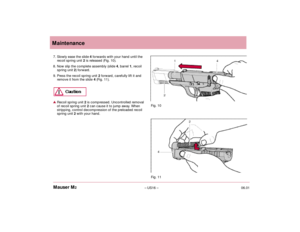 Page 1806.01– US16 – Mauser M2Maintenance
7. Slowly ease the slide 4forwards with your hand until the
recoil spring unit 2is released (Fig. 10).
8. Now slip the complete assembly (slide4, barrel 1, recoil
spring unit 2) forward.
9. Press the recoil spring unit 2 forward, carefully lift it and
remove it from the slide 4 (Fig. 11).Recoil spring unit 2is compressed. Uncontrolled removal
of recoil spring unit 2can cause it to jump away. When
stripping, control decompression of the preloaded recoil
spring unit 2with...