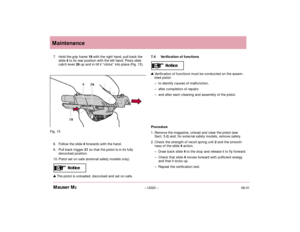 Page 2206.01– US20 – Mauser M2Maintenance
7. Hold the grip frame 19 with the right hand, pull back the
slide 4 to its rear position with the left hand. Press slide
catch lever 26 up and in till it “clicks” into place (Fig. 15).
8. Follow the slide 4forwards with the hand.
9. Pull back trigger 21 so that the pistol is in its fully
decocked position.
10. Pistol set on safe (external safety models only).The pistol is unloaded, decocked and set on safe.7.4 Verification of functionsVerification of functions must be...