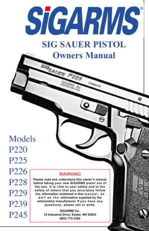 Page 1SIG SAUER PISTOL
Owners Manual
Models
P220
P225
P226
P228
P229
P239
P245
WARNING
Please read and understand this owner’s manual
before taking your new SIGARMS pistol  out  of
the box. It is vital  to your safety and to the
safety of others that you accurately follow
t h e   information contained in this manual, as
w e l l   a s   t h e   information supplied by the
ammunition manufacturer. If y o u   h a v e   a n y
questions, please call or write:
SIGARMS Inc.
18 Industrial Drive, Exeter, NH 03833
(603)...