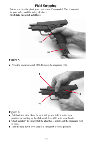 Page 1111
Field Stripping
Before you take the pistol apart, make sure it's unloaded. This is essential
for your safety and the safety of others.
Field strip the pistol as follows:
Figure A
Press the magazine catch (43). Remove the magazine (51).
4
1618
43
51
Figure B
   Pull back the slide (4) as far as it will go and hold it in the open
position by pushing up the slide catch lever (18) with your thumb.
Check carefully to ensure that the chamber is empty and the magazine well
is clear.
Turn the...