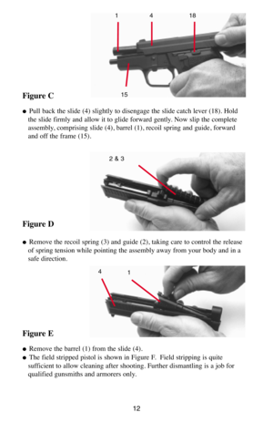 Page 1212
Figure C
  Pull back the slide (4) slightly to disengage the slide catch lever (18). Hold
the slide firmly and allow it to glide forward gently. Now slip the complete
assembly, comprising slide (4), barrel (1), recoil spring and guide, forward
and off the frame (15).
Figure D
  Remove the recoil spring (3) and guide (2), taking care to control the release
of spring tension while pointing the assembly away from your body and in a
safe direction.
Figure E
  Remove the barrel (1) from the slide (4).
...