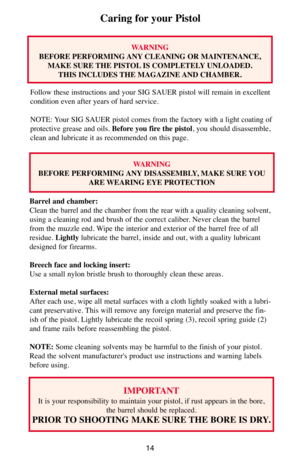 Page 1414
Caring for your Pistol
WARNING
BEFORE PERFORMING ANY CLEANING OR MAINTENANCE,
MAKE SURE THE PISTOL IS COMPLETELY UNLOADED. 
THIS INCLUDES THE MAGAZINE AND CHAMBER.
Follow these instructions and your SIG SAUER pistol will remain in excellent
condition even after years of hard service.
NOTE: Your SIG SAUER pistol comes from the factory with a light coating of
protective grease and oils. Before you fire the pistol, you should disassemble,
clean and lubricate it as recommended on this page.
WARNING
BEFORE...