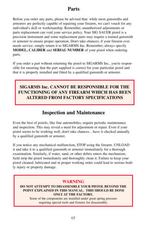 Page 1717
Parts
Before you order any parts, please be advised that: while most gunsmiths and
armorers are perfectly capable of repairing your firearm, we can't vouch for any
individual's skill or workmanship. Remember, unauthorized adjustments or
parts replacement can void your service policy. Your SIG SAUER pistol is a
precision instrument and some replacement parts may require a trained gunsmith
or armorer to ensure proper operation. Don't take chances; if your firearm ever
needs service, simply...