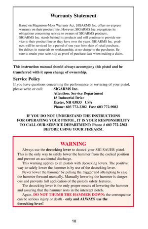 Page 1818
This instruction manual should always accompany this pistol and be 
transferred with it upon change of ownership.
Service Policy
If you have questions concerning the performance or servicing of your pistol,
please write or call:SIGARMS Inc.
Attention: Service Department
18 Industrial Drive
Exeter, NH 03833   USA
Phone: 603 772-2302  Fax: 603 772-9082
IF YOU DO NOT UNDERSTAND THE INSTRUCTIONS
FOR OPERATING YOUR PISTOL, IT IS YOUR RESPONSIBILITY
TO CALL OUR SERVICE DEPARTMENT: Phone # 603 772-2302...